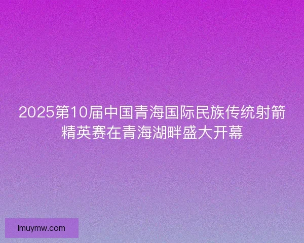 2025第10届中国青海国际民族传统射箭精英赛在青海湖畔盛大开幕
