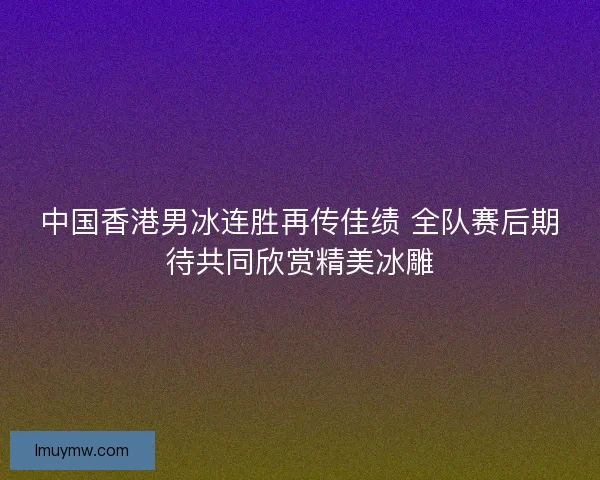 中国香港男冰连胜再传佳绩 全队赛后期待共同欣赏精美冰雕