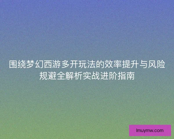 围绕梦幻西游多开玩法的效率提升与风险规避全解析实战进阶指南