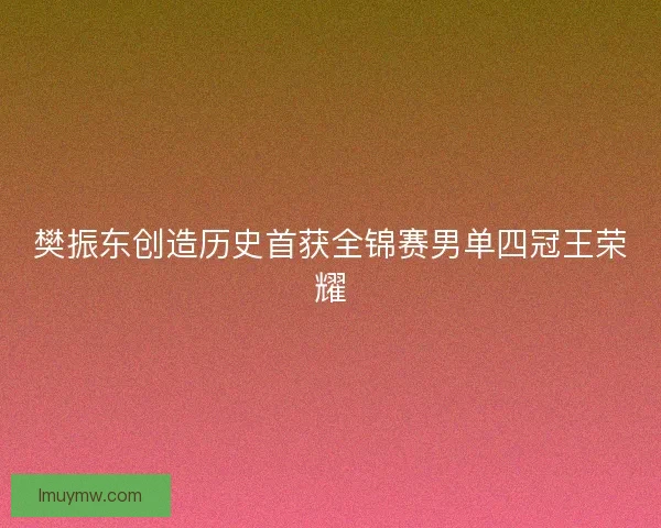 樊振东创造历史首获全锦赛男单四冠王荣耀 樊振东创造历史首获全锦赛男单四冠王荣耀