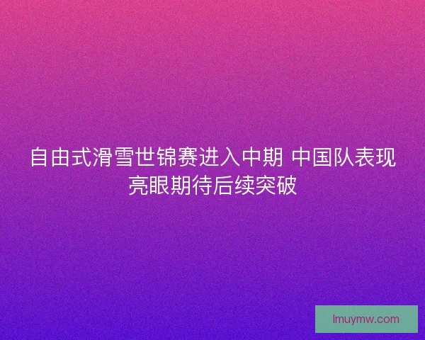 自由式滑雪世锦赛进入中期 中国队表现亮眼期待后续突破