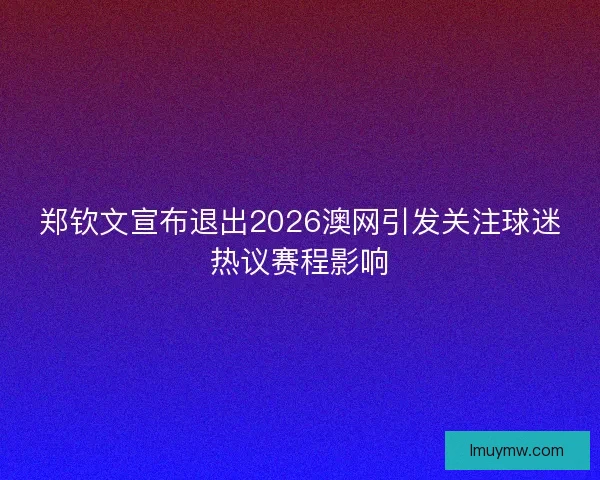 郑钦文宣布退出2026澳网引发关注球迷热议赛程影响 郑钦文宣布退出2026澳网引发关注球迷热议赛程影响