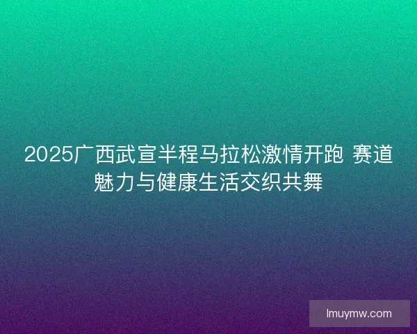 2025广西武宣半程马拉松激情开跑 赛道魅力与健康生活交织共舞 2025广西武宣半程马拉松激情开跑 赛道魅力与健康生活交织共舞