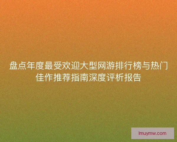 盘点年度最受欢迎大型网游排行榜与热门佳作推荐指南深度评析报告 盘点年度最受欢迎大型网游排行榜与热门佳作推荐指南深度评析报告