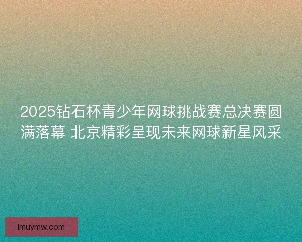 2025钻石杯青少年网球挑战赛总决赛圆满落幕 北京精彩呈现未来网球新星风采