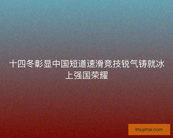 十四冬彰显中国短道速滑竞技锐气铸就冰上强国荣耀