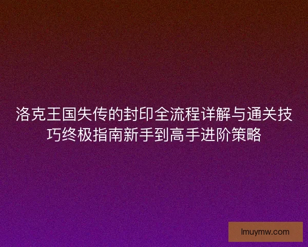 洛克王国失传的封印全流程详解与通关技巧终极指南新手到高手进阶策略