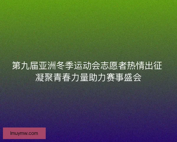 第九届亚洲冬季运动会志愿者热情出征 凝聚青春力量助力赛事盛会
