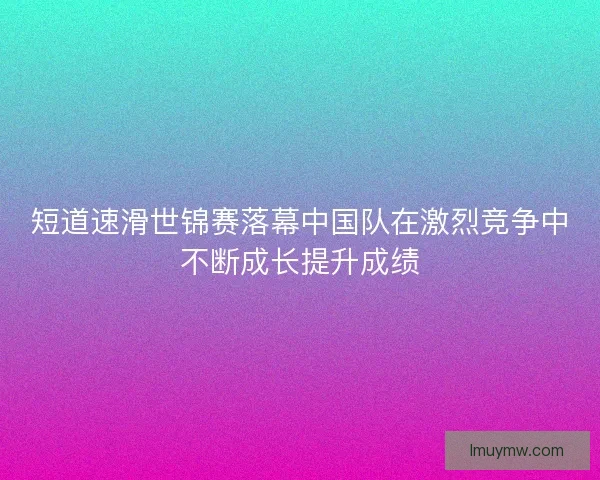 短道速滑世锦赛落幕中国队在激烈竞争中不断成长提升成绩