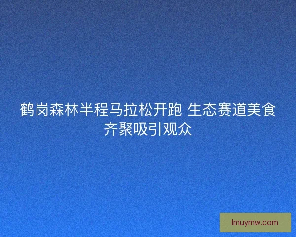 鹤岗森林半程马拉松开跑 生态赛道美食齐聚吸引观众 鹤岗森林半程马拉松开跑 生态赛道美食齐聚吸引观众