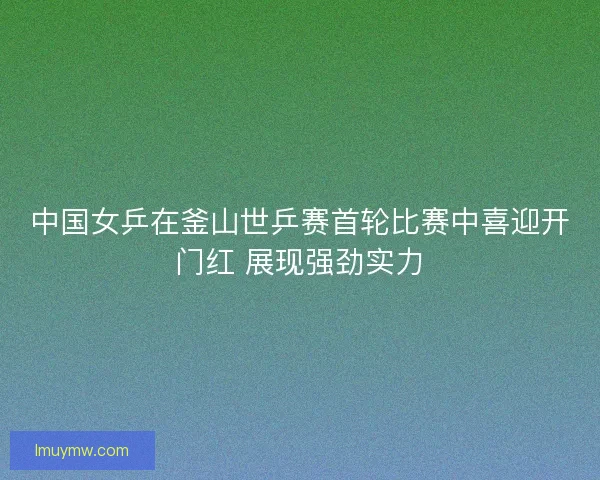 中国女乒在釜山世乒赛首轮比赛中喜迎开门红 展现强劲实力 中国女乒在釜山世乒赛首轮比赛中喜迎开门红 展现强劲实力