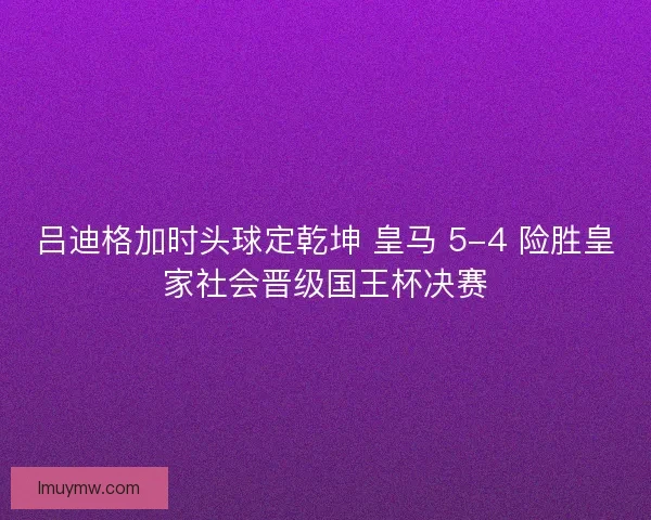 吕迪格加时头球定乾坤 皇马 5-4 险胜皇家社会晋级国王杯决赛