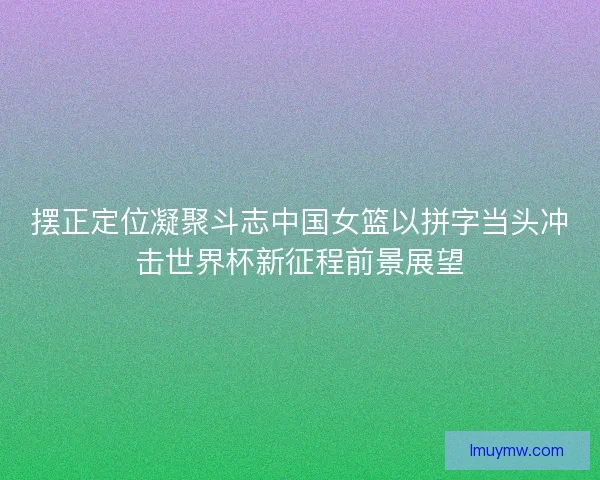 摆正定位凝聚斗志中国女篮以拼字当头冲击世界杯新征程前景展望