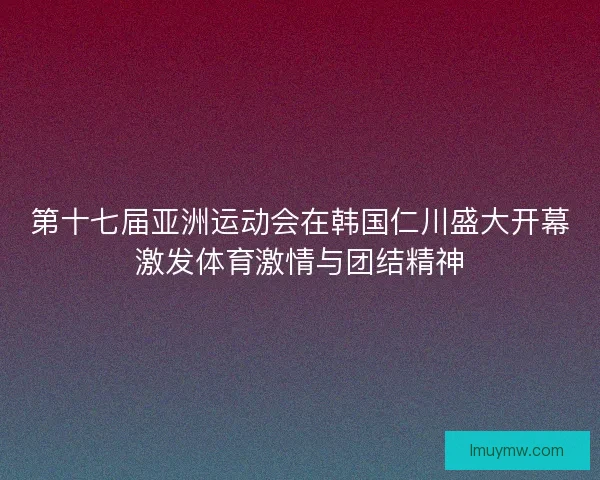 第十七届亚洲运动会在韩国仁川盛大开幕激发体育激情与团结精神 第十七届亚洲运动会在韩国仁川盛大开幕激发体育激情与团结精神