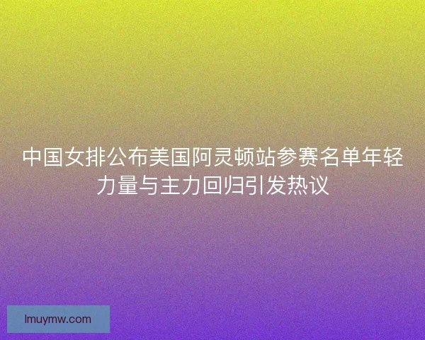 中国女排公布美国阿灵顿站参赛名单年轻力量与主力回归引发热议