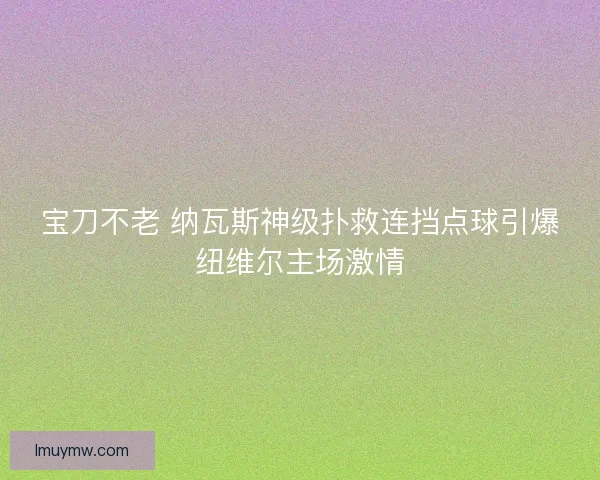 宝刀不老 纳瓦斯神级扑救连挡点球引爆纽维尔主场激情