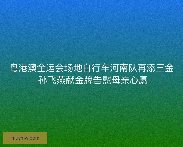 粤港澳全运会场地自行车河南队再添三金 孙飞燕献金牌告慰母亲心愿