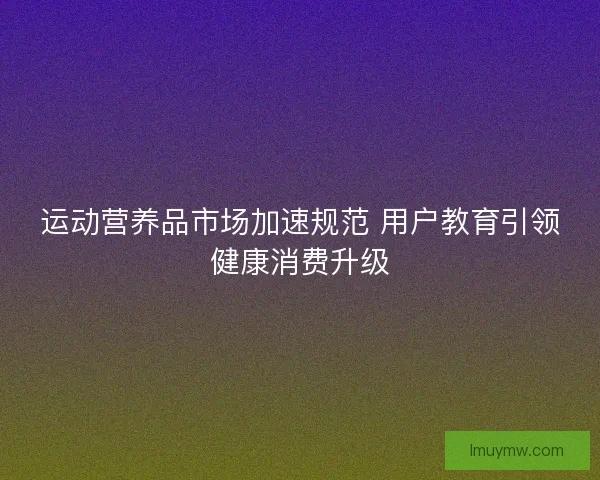 运动营养品市场加速规范 用户教育引领健康消费升级 运动营养品市场加速规范 用户教育引领健康消费升级