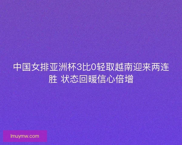 中国女排亚洲杯3比0轻取越南迎来两连胜 状态回暖信心倍增