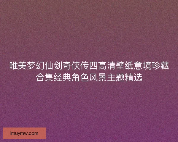 唯美梦幻仙剑奇侠传四高清壁纸意境珍藏合集经典角色风景主题精选