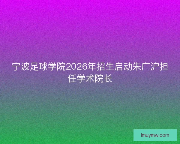 宁波足球学院2026年招生启动朱广沪担任学术院长