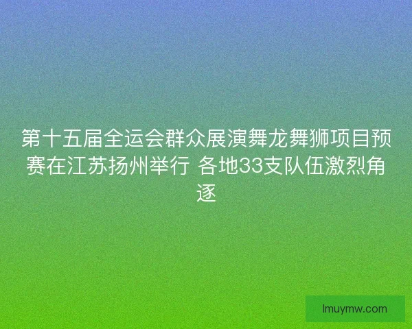 第十五届全运会群众展演舞龙舞狮项目预赛在江苏扬州举行 各地33支队伍激烈角逐