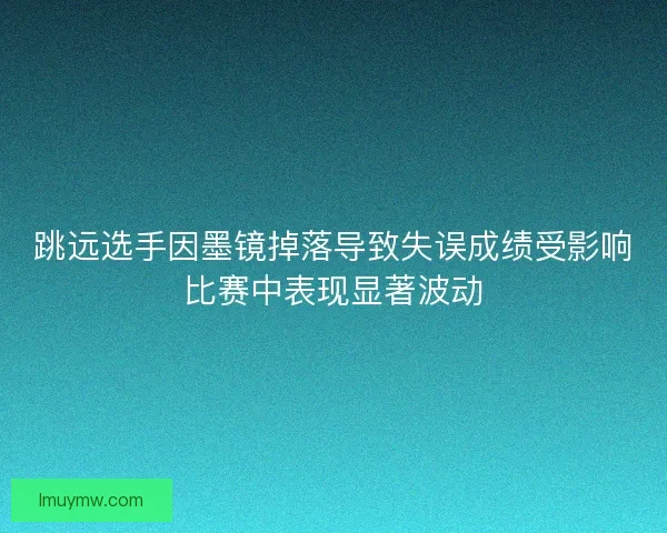 跳远选手因墨镜掉落导致失误成绩受影响比赛中表现显著波动