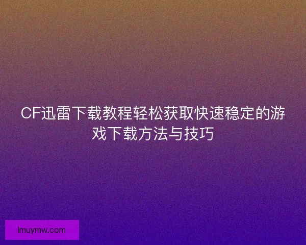 CF迅雷下载教程轻松获取快速稳定的游戏下载方法与技巧