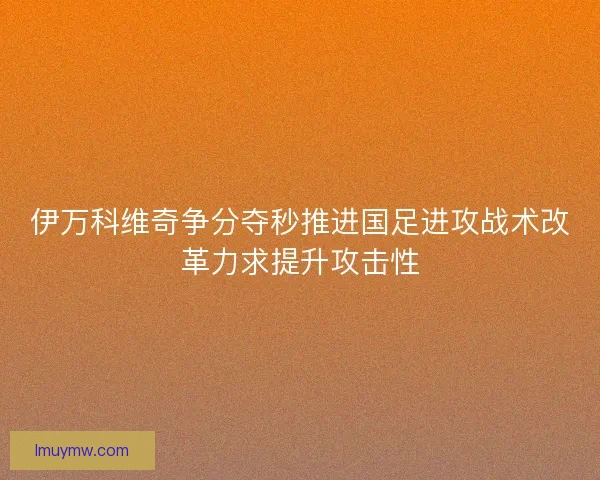 伊万科维奇争分夺秒推进国足进攻战术改革力求提升攻击性 伊万科维奇争分夺秒推进国足进攻战术改革力求提升攻击性