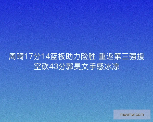 周琦17分14篮板助力险胜 重返第三强援空砍43分郭昊文手感冰凉